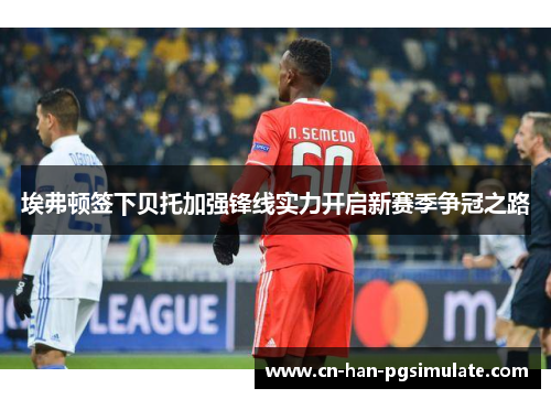 埃弗顿签下贝托加强锋线实力开启新赛季争冠之路