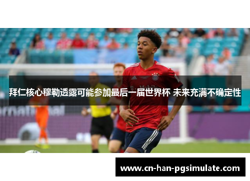 拜仁核心穆勒透露可能参加最后一届世界杯 未来充满不确定性